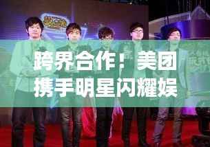 跨界合作!美团携手明星闪耀娱乐圈与科技圈新篇章