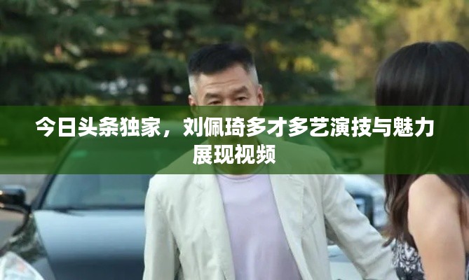 今日头条独家,刘佩琦多才多艺演技与魅力展现视频